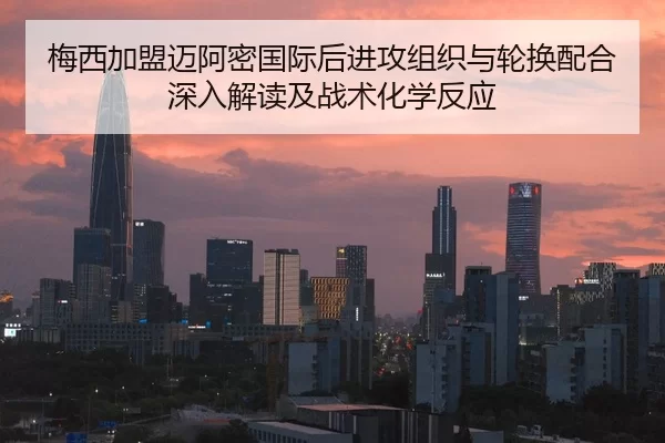 梅西加盟迈阿密国际后进攻组织与轮换配合深入解读及战术化学反应