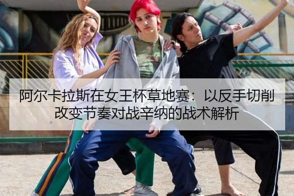 阿尔卡拉斯在女王杯草地赛：以反手切削改变节奏对战辛纳的战术解析