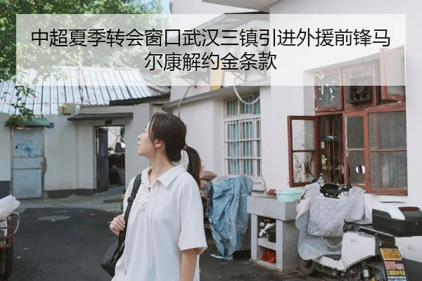 中超夏季转会窗口武汉三镇引进外援前锋马尔康解约金条款